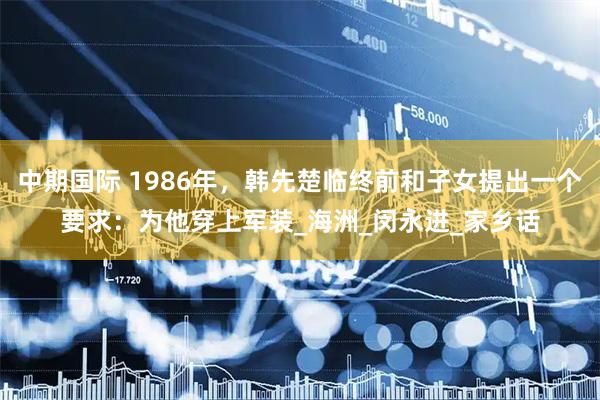 中期国际 1986年，韩先楚临终前和子女提出一个要求：为他穿上军装_海洲_闵永进_家乡话