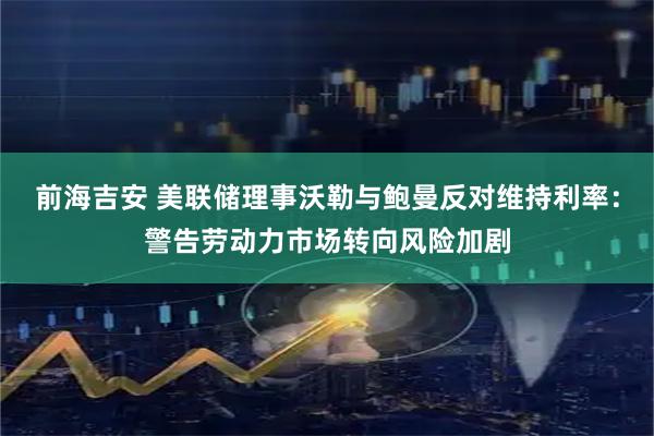 前海吉安 美联储理事沃勒与鲍曼反对维持利率：警告劳动力市场转向风险加剧