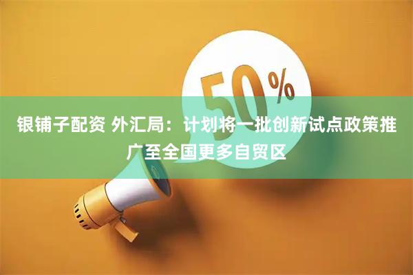 银铺子配资 外汇局：计划将一批创新试点政策推广至全国更多自贸区